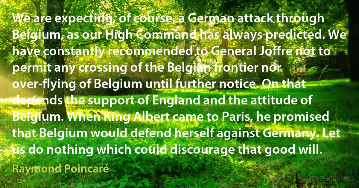 We are expecting, of course, a German attack through Belgium, as our High Command has always predicted. We have constantly recommended to General Joffre not to permit any crossing of the Belgian frontier nor over-flying of Belgium until further notice. On that depends the support of England and the attitude of Belgium. When King Albert came to Paris, he promised that Belgium would defend herself against Germany. Let us do nothing which could discourage that good will. (Raymond Poincaré)