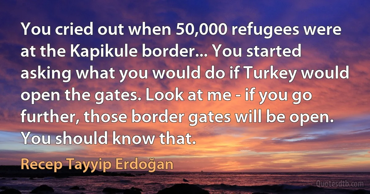 You cried out when 50,000 refugees were at the Kapikule border... You started asking what you would do if Turkey would open the gates. Look at me - if you go further, those border gates will be open. You should know that. (Recep Tayyip Erdoğan)