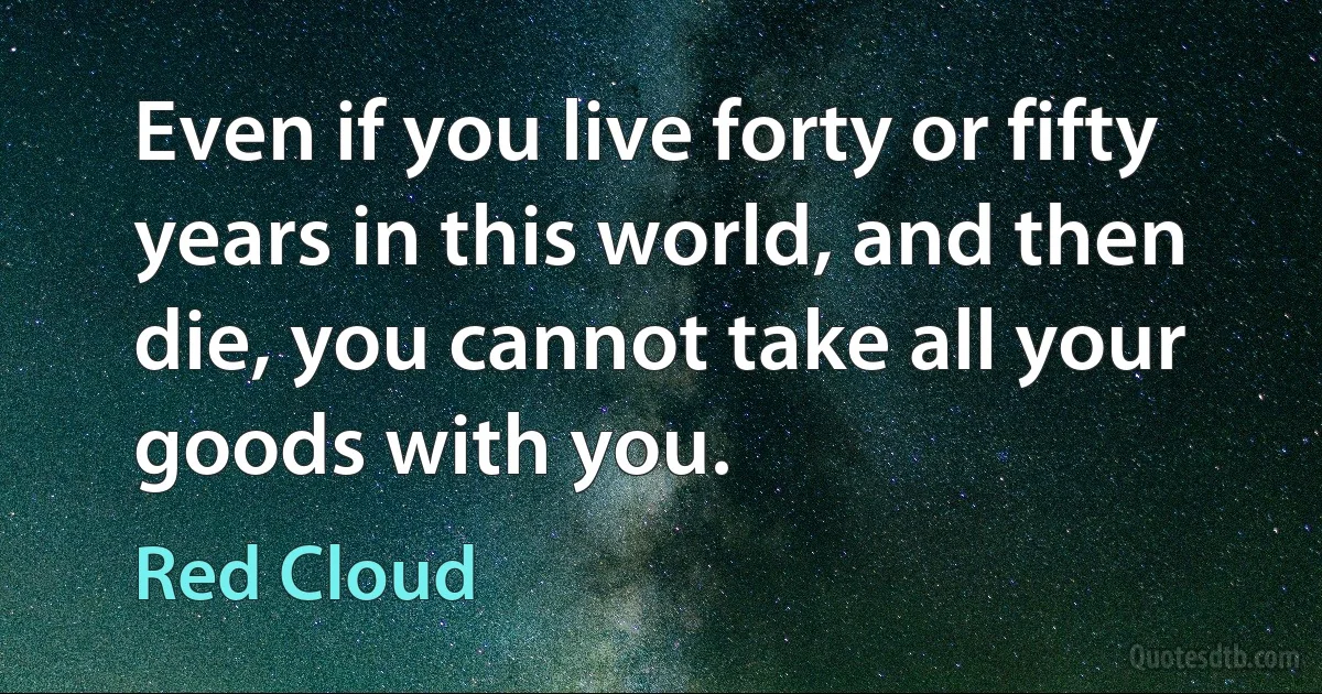 Even if you live forty or fifty years in this world, and then die, you cannot take all your goods with you. (Red Cloud)