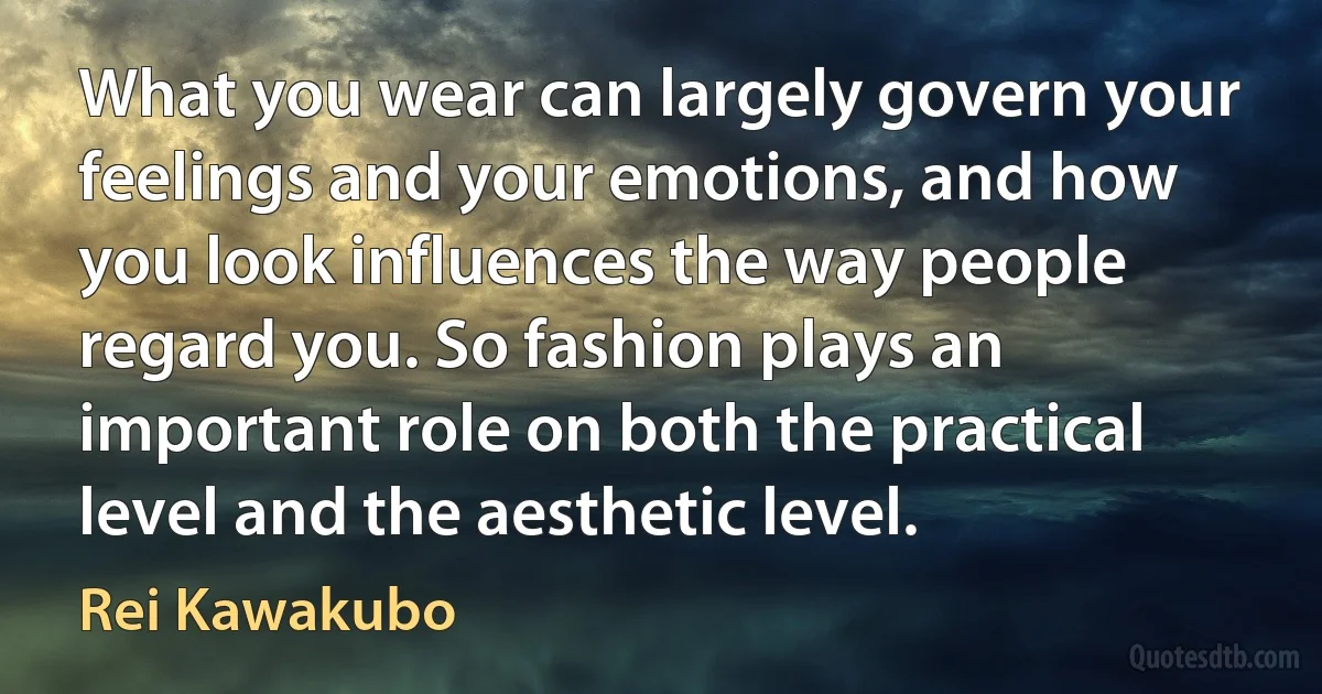 What you wear can largely govern your feelings and your emotions, and how you look influences the way people regard you. So fashion plays an important role on both the practical level and the aesthetic level. (Rei Kawakubo)