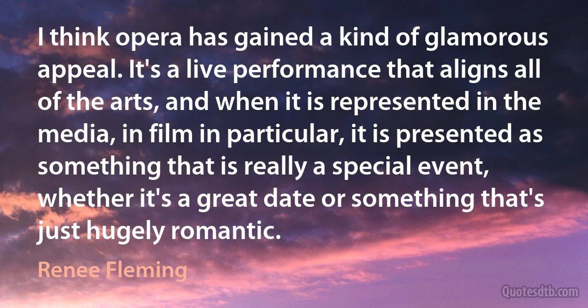 I think opera has gained a kind of glamorous appeal. It's a live performance that aligns all of the arts, and when it is represented in the media, in film in particular, it is presented as something that is really a special event, whether it's a great date or something that's just hugely romantic. (Renee Fleming)