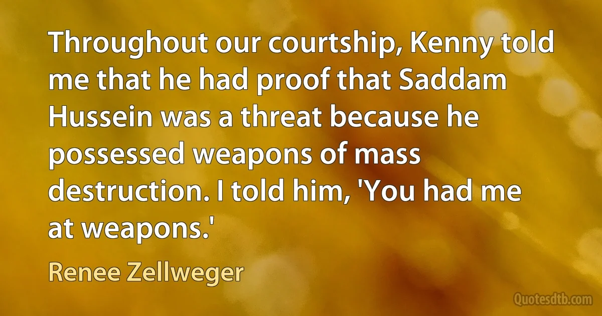 Throughout our courtship, Kenny told me that he had proof that Saddam Hussein was a threat because he possessed weapons of mass destruction. I told him, 'You had me at weapons.' (Renee Zellweger)