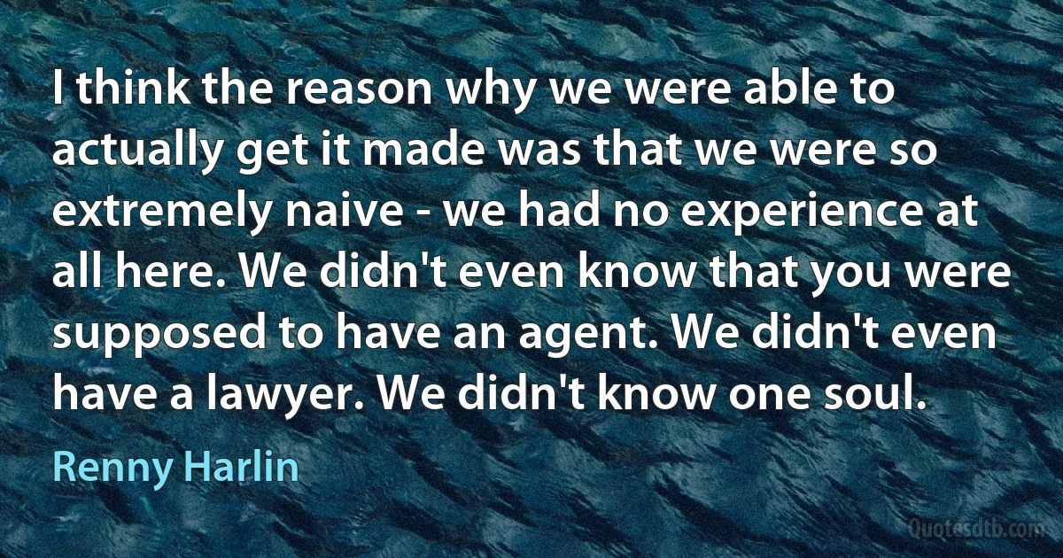 I think the reason why we were able to actually get it made was that we were so extremely naive - we had no experience at all here. We didn't even know that you were supposed to have an agent. We didn't even have a lawyer. We didn't know one soul. (Renny Harlin)