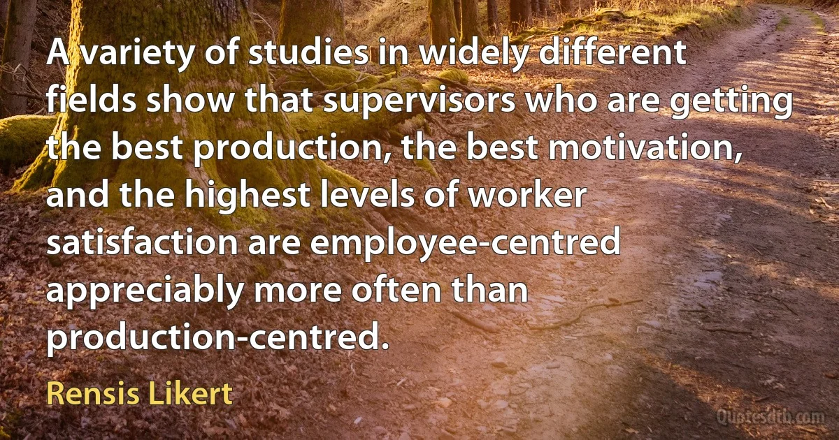 A variety of studies in widely different fields show that supervisors who are getting the best production, the best motivation, and the highest levels of worker satisfaction are employee-centred appreciably more often than production-centred. (Rensis Likert)