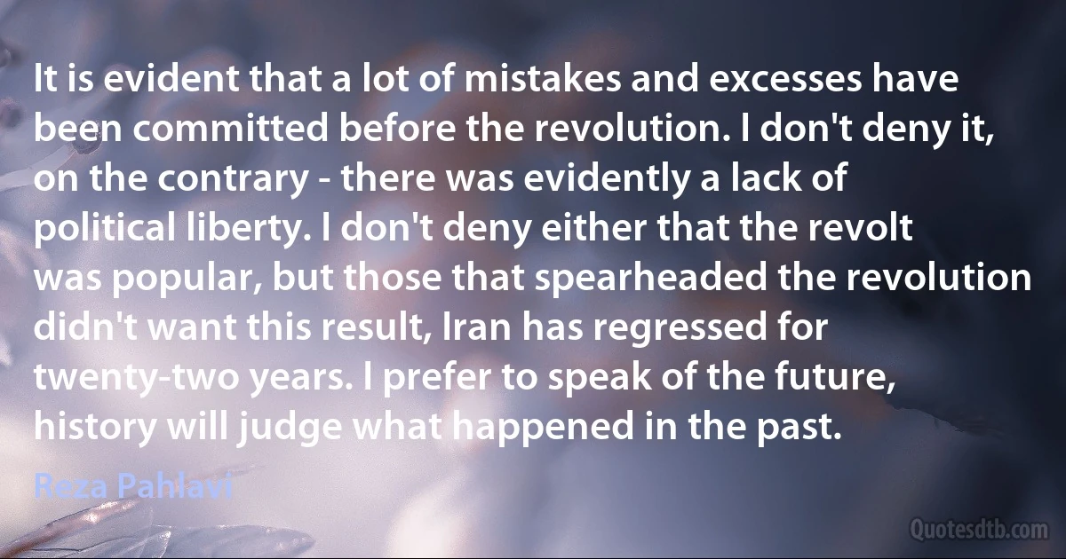 It is evident that a lot of mistakes and excesses have been committed before the revolution. I don't deny it, on the contrary - there was evidently a lack of political liberty. I don't deny either that the revolt was popular, but those that spearheaded the revolution didn't want this result, Iran has regressed for twenty-two years. I prefer to speak of the future, history will judge what happened in the past. (Reza Pahlavi)