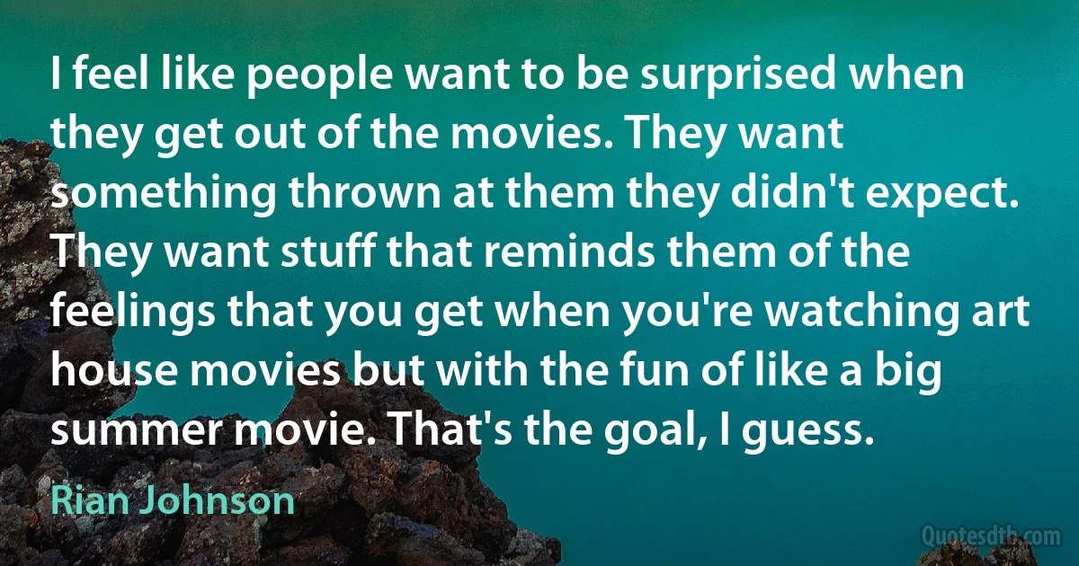 I feel like people want to be surprised when they get out of the movies. They want something thrown at them they didn't expect. They want stuff that reminds them of the feelings that you get when you're watching art house movies but with the fun of like a big summer movie. That's the goal, I guess. (Rian Johnson)