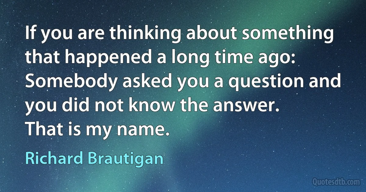 If you are thinking about something that happened a long time ago:
Somebody asked you a question and you did not know the answer.
That is my name. (Richard Brautigan)