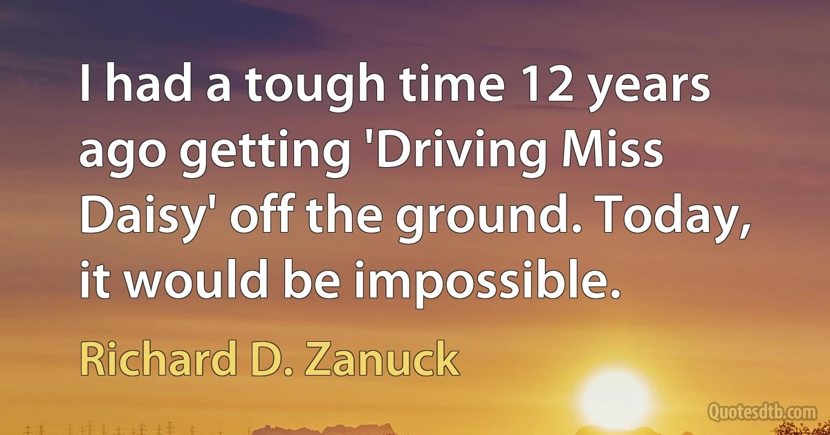 I had a tough time 12 years ago getting 'Driving Miss Daisy' off the ground. Today, it would be impossible. (Richard D. Zanuck)