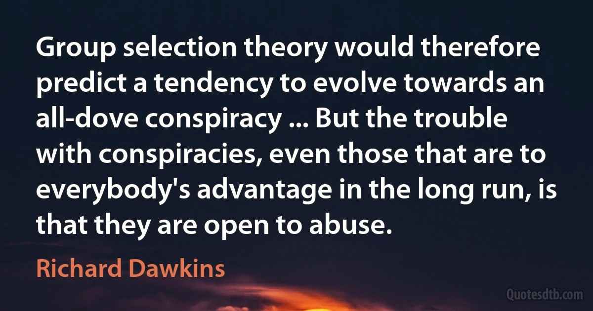 Group selection theory would therefore predict a tendency to evolve towards an all-dove conspiracy ... But the trouble with conspiracies, even those that are to everybody's advantage in the long run, is that they are open to abuse. (Richard Dawkins)