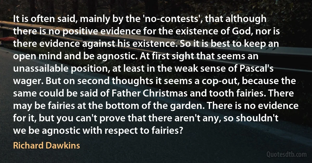 It is often said, mainly by the 'no-contests', that although there is no positive evidence for the existence of God, nor is there evidence against his existence. So it is best to keep an open mind and be agnostic. At first sight that seems an unassailable position, at least in the weak sense of Pascal's wager. But on second thoughts it seems a cop-out, because the same could be said of Father Christmas and tooth fairies. There may be fairies at the bottom of the garden. There is no evidence for it, but you can't prove that there aren't any, so shouldn't we be agnostic with respect to fairies? (Richard Dawkins)