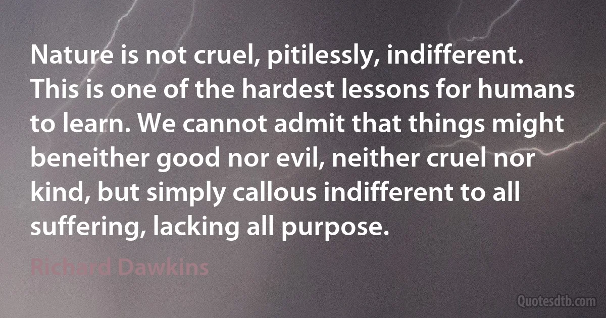 Nature is not cruel, pitilessly, indifferent. This is one of the hardest lessons for humans to learn. We cannot admit that things might beneither good nor evil, neither cruel nor kind, but simply callous indifferent to all suffering, lacking all purpose. (Richard Dawkins)