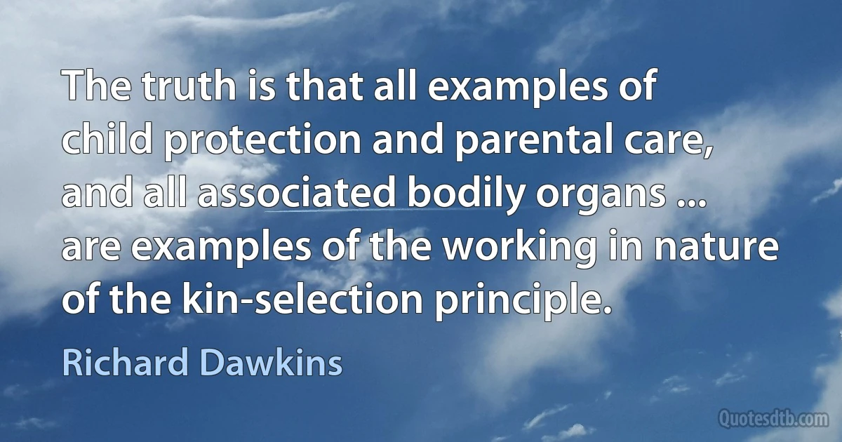 The truth is that all examples of child protection and parental care, and all associated bodily organs ... are examples of the working in nature of the kin-selection principle. (Richard Dawkins)