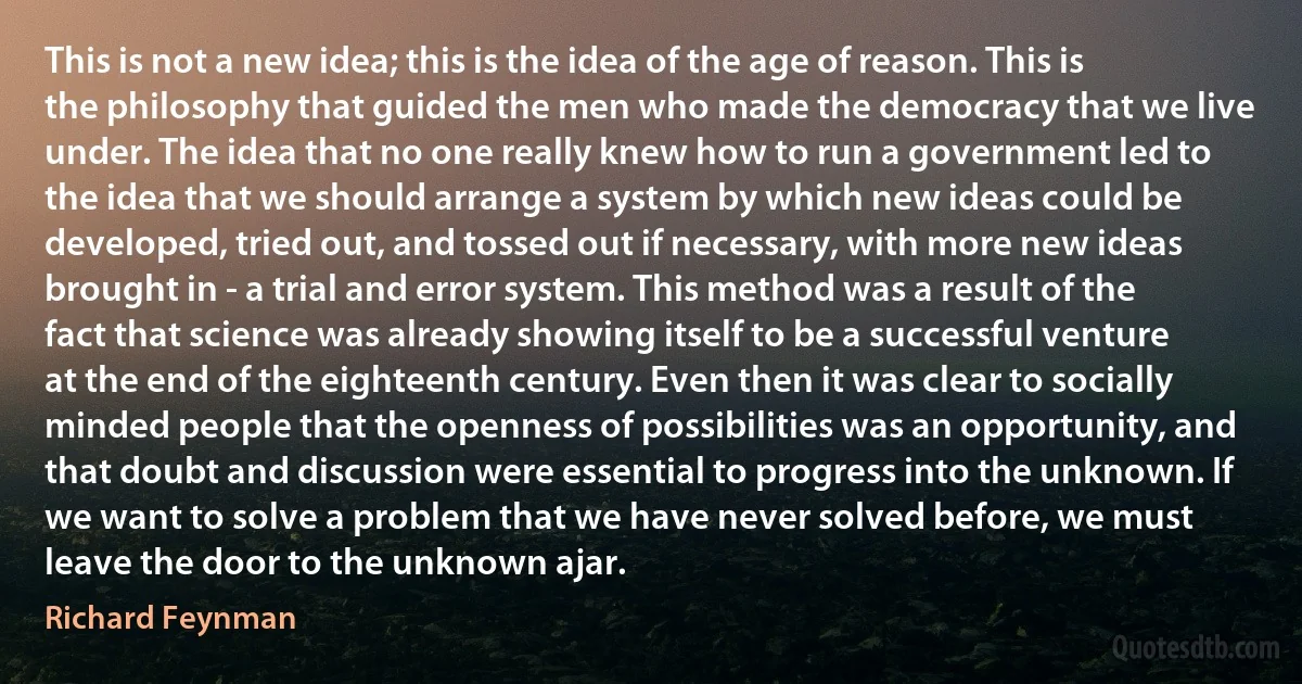 This is not a new idea; this is the idea of the age of reason. This is the philosophy that guided the men who made the democracy that we live under. The idea that no one really knew how to run a government led to the idea that we should arrange a system by which new ideas could be developed, tried out, and tossed out if necessary, with more new ideas brought in - a trial and error system. This method was a result of the fact that science was already showing itself to be a successful venture at the end of the eighteenth century. Even then it was clear to socially minded people that the openness of possibilities was an opportunity, and that doubt and discussion were essential to progress into the unknown. If we want to solve a problem that we have never solved before, we must leave the door to the unknown ajar. (Richard Feynman)