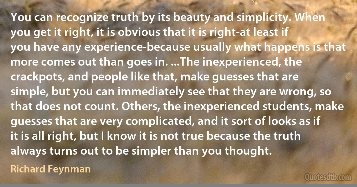 You can recognize truth by its beauty and simplicity. When you get it right, it is obvious that it is right-at least if you have any experience-because usually what happens is that more comes out than goes in. ...The inexperienced, the crackpots, and people like that, make guesses that are simple, but you can immediately see that they are wrong, so that does not count. Others, the inexperienced students, make guesses that are very complicated, and it sort of looks as if it is all right, but I know it is not true because the truth always turns out to be simpler than you thought. (Richard Feynman)