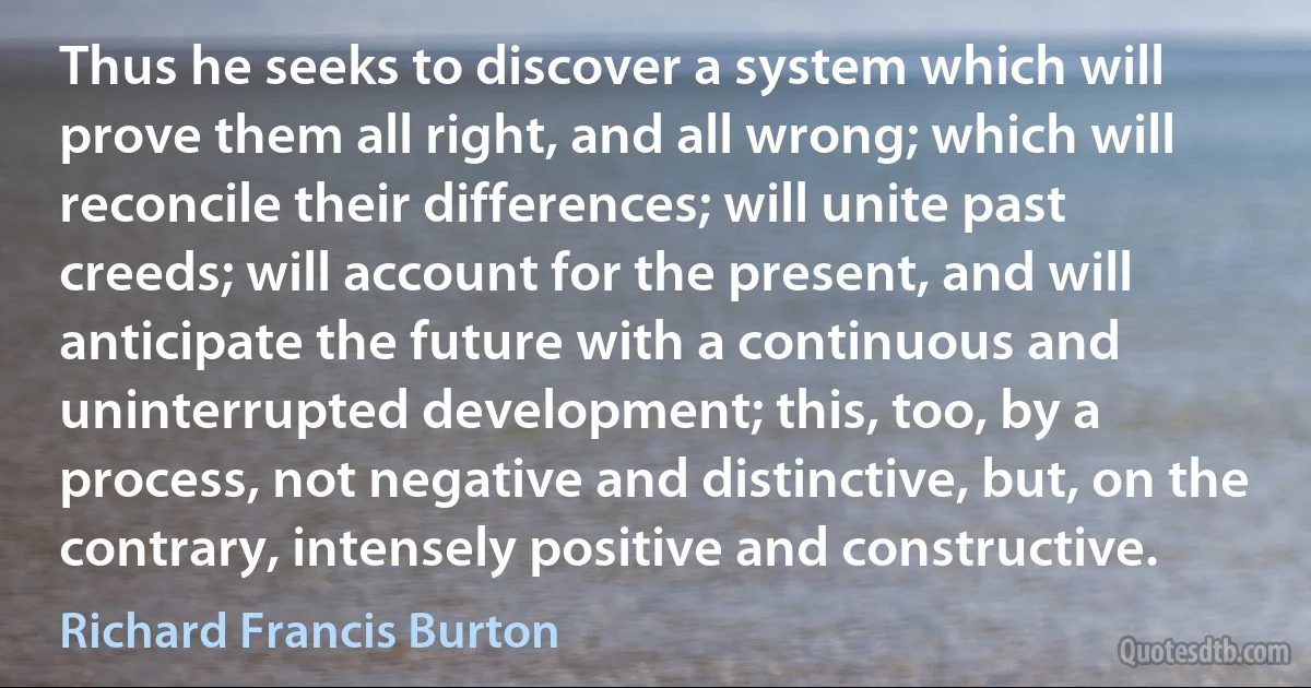 Thus he seeks to discover a system which will prove them all right, and all wrong; which will reconcile their differences; will unite past creeds; will account for the present, and will anticipate the future with a continuous and uninterrupted development; this, too, by a process, not negative and distinctive, but, on the contrary, intensely positive and constructive. (Richard Francis Burton)