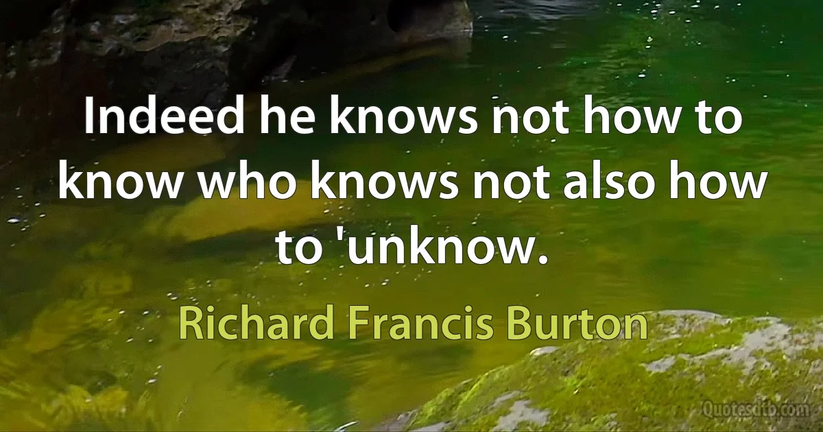 Indeed he knows not how to know who knows not also how to 'unknow. (Richard Francis Burton)