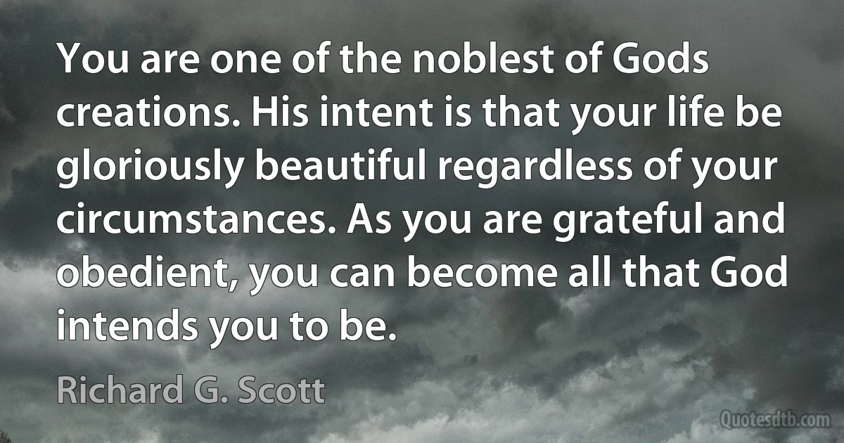 You are one of the noblest of Gods creations. His intent is that your life be gloriously beautiful regardless of your circumstances. As you are grateful and obedient, you can become all that God intends you to be. (Richard G. Scott)