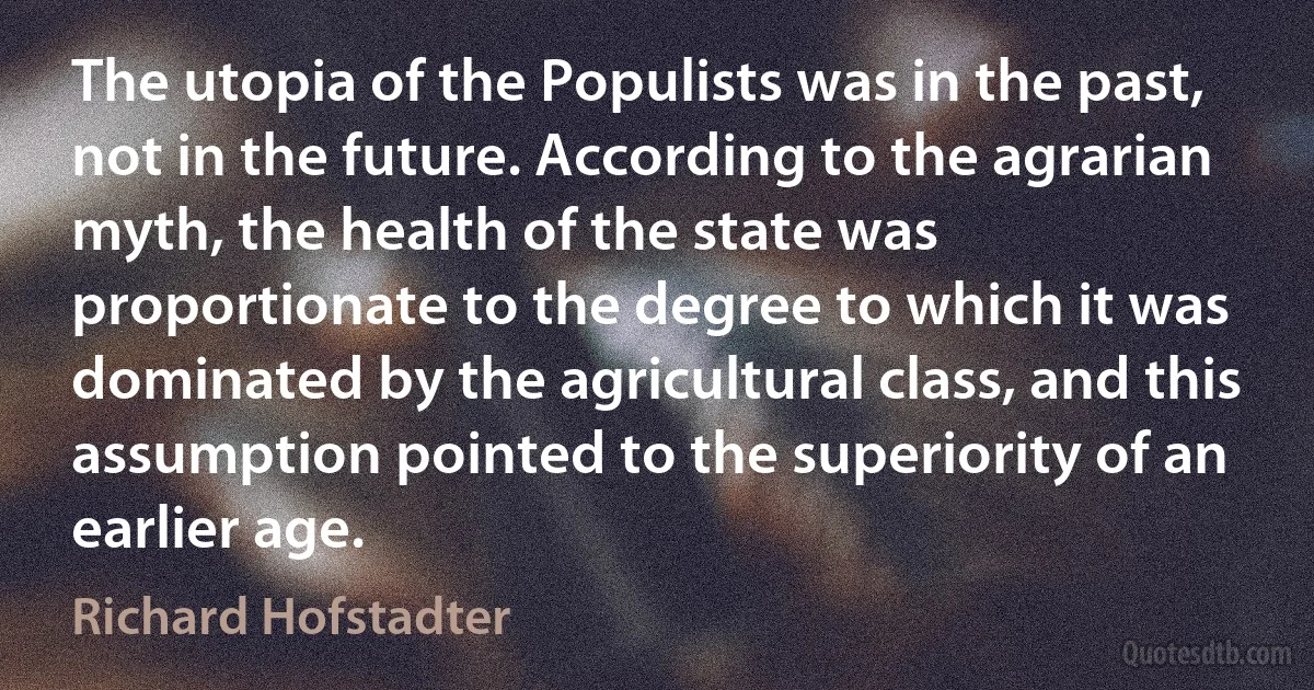 The utopia of the Populists was in the past, not in the future. According to the agrarian myth, the health of the state was proportionate to the degree to which it was dominated by the agricultural class, and this assumption pointed to the superiority of an earlier age. (Richard Hofstadter)