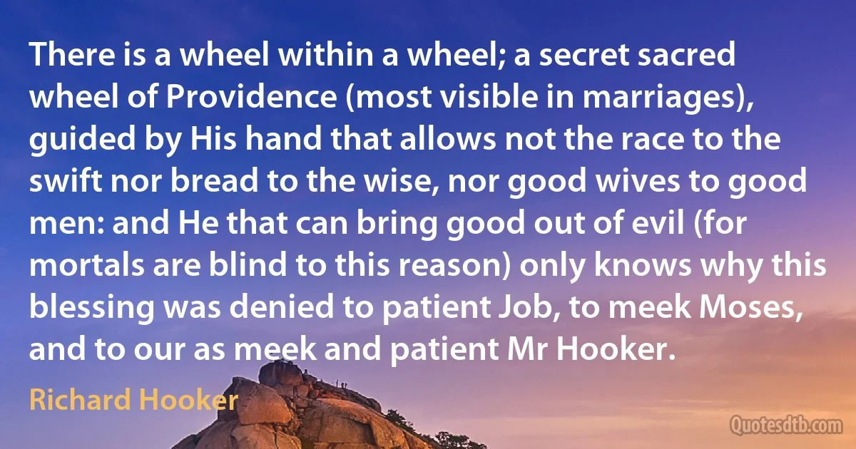 There is a wheel within a wheel; a secret sacred wheel of Providence (most visible in marriages), guided by His hand that allows not the race to the swift nor bread to the wise, nor good wives to good men: and He that can bring good out of evil (for mortals are blind to this reason) only knows why this blessing was denied to patient Job, to meek Moses, and to our as meek and patient Mr Hooker. (Richard Hooker)