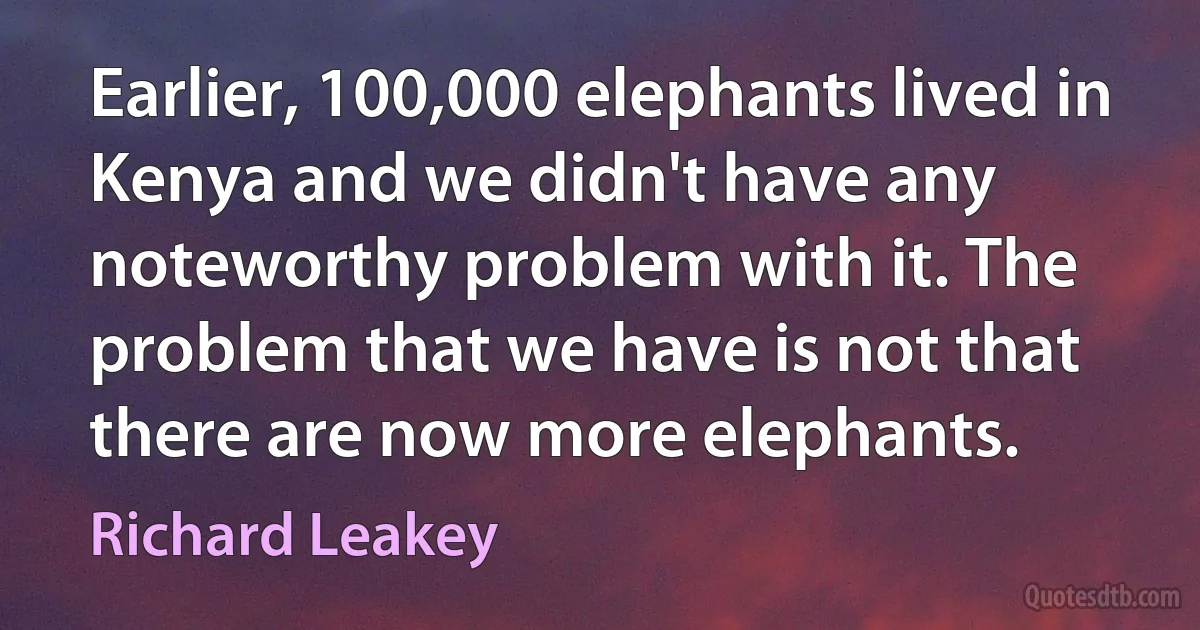 Earlier, 100,000 elephants lived in Kenya and we didn't have any noteworthy problem with it. The problem that we have is not that there are now more elephants. (Richard Leakey)