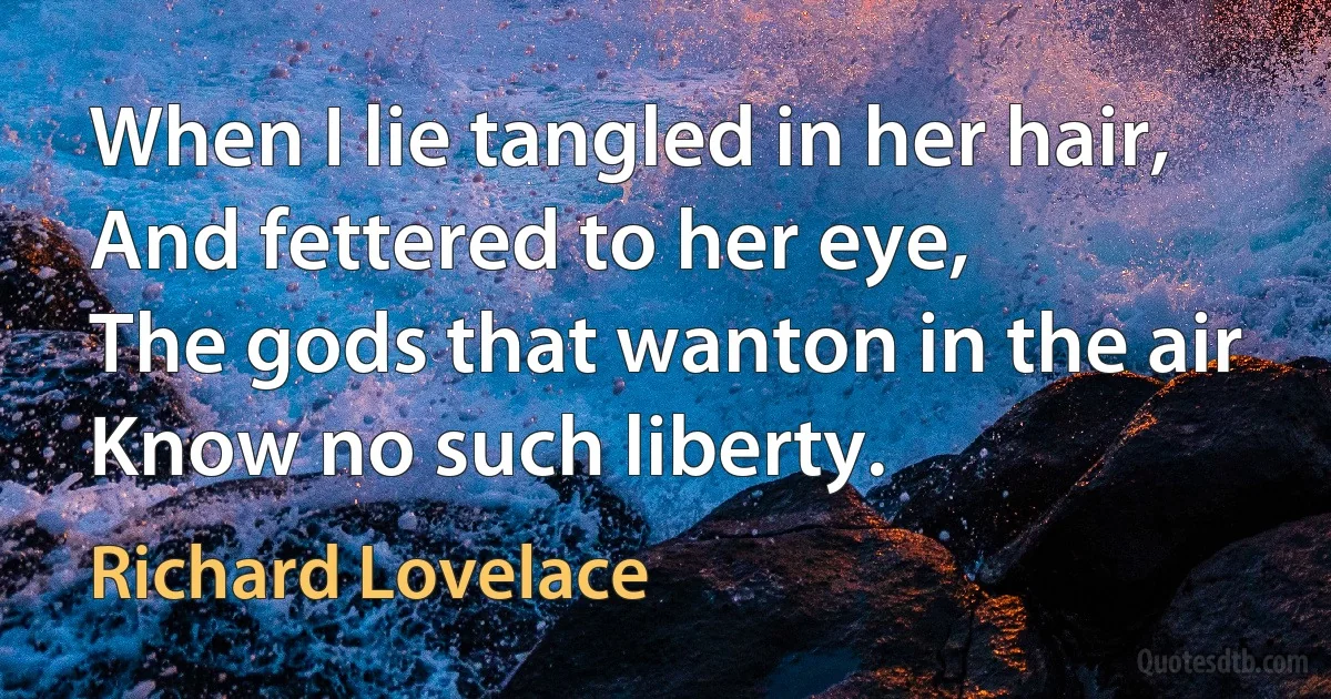 When I lie tangled in her hair,
And fettered to her eye,
The gods that wanton in the air
Know no such liberty. (Richard Lovelace)