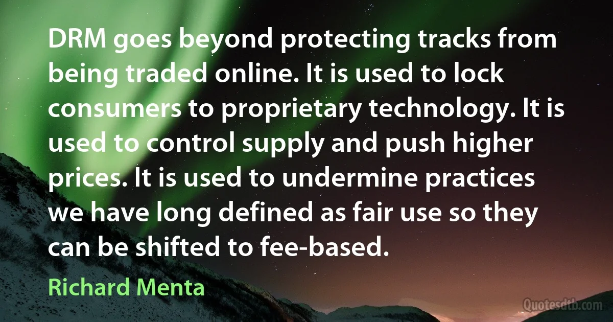 DRM goes beyond protecting tracks from being traded online. It is used to lock consumers to proprietary technology. It is used to control supply and push higher prices. It is used to undermine practices we have long defined as fair use so they can be shifted to fee-based. (Richard Menta)