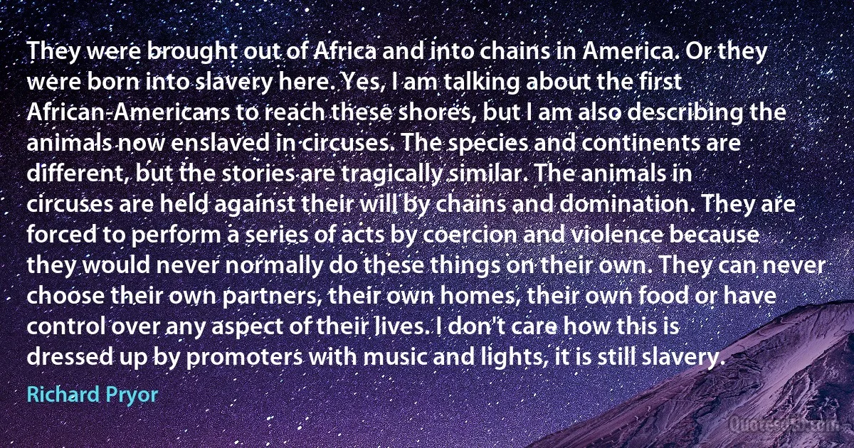 They were brought out of Africa and into chains in America. Or they were born into slavery here. Yes, I am talking about the first African-Americans to reach these shores, but I am also describing the animals now enslaved in circuses. The species and continents are different, but the stories are tragically similar. The animals in circuses are held against their will by chains and domination. They are forced to perform a series of acts by coercion and violence because they would never normally do these things on their own. They can never choose their own partners, their own homes, their own food or have control over any aspect of their lives. I don't care how this is dressed up by promoters with music and lights, it is still slavery. (Richard Pryor)