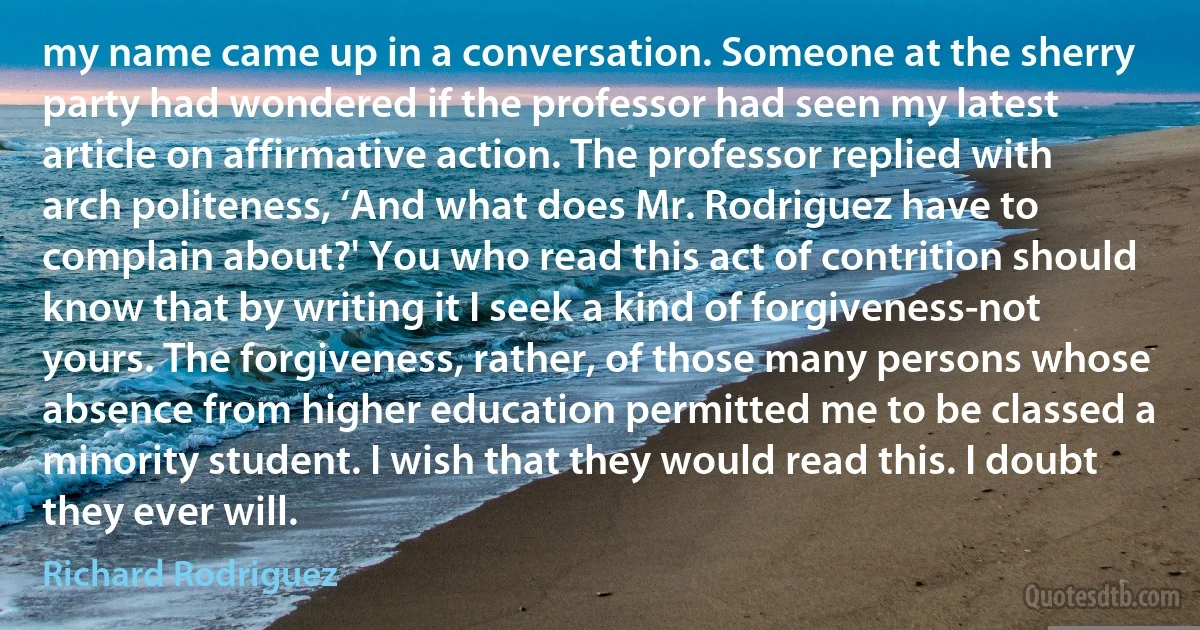 my name came up in a conversation. Someone at the sherry party had wondered if the professor had seen my latest article on affirmative action. The professor replied with arch politeness, ‘And what does Mr. Rodriguez have to complain about?' You who read this act of contrition should know that by writing it I seek a kind of forgiveness-not yours. The forgiveness, rather, of those many persons whose absence from higher education permitted me to be classed a minority student. I wish that they would read this. I doubt they ever will. (Richard Rodriguez)