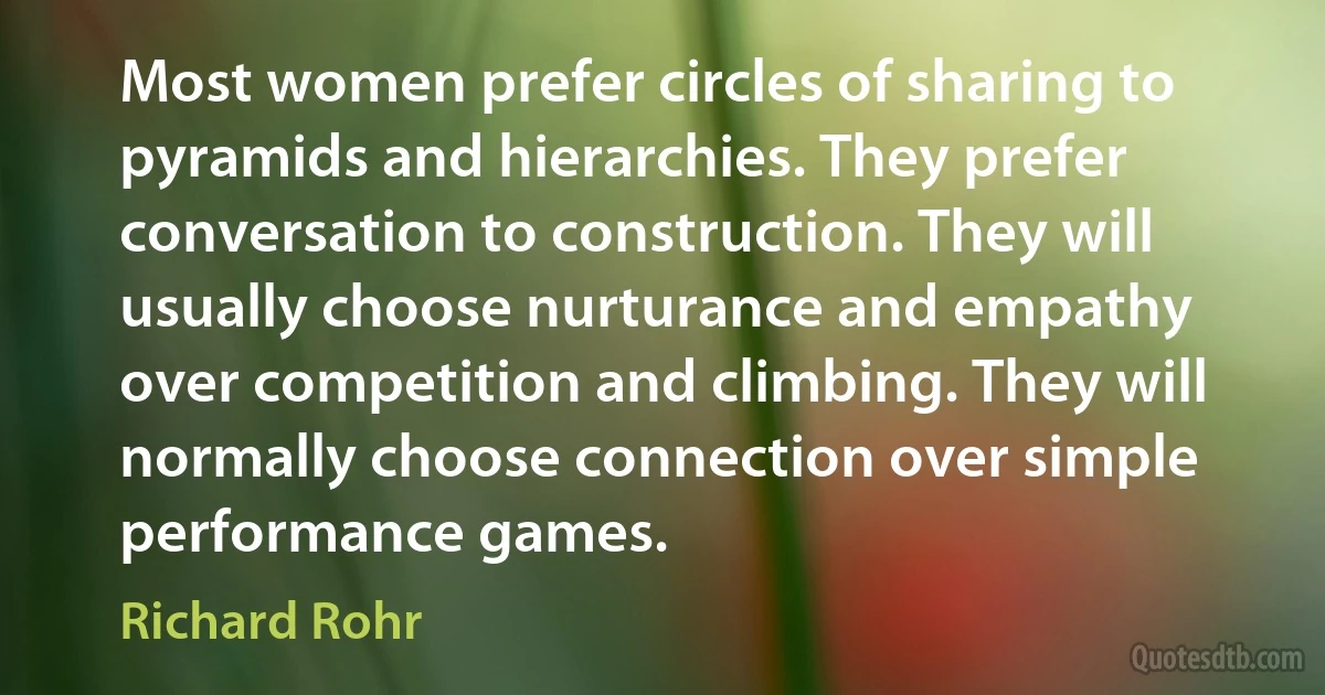 Most women prefer circles of sharing to pyramids and hierarchies. They prefer conversation to construction. They will usually choose nurturance and empathy over competition and climbing. They will normally choose connection over simple performance games. (Richard Rohr)