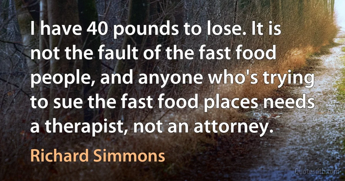 I have 40 pounds to lose. It is not the fault of the fast food people, and anyone who's trying to sue the fast food places needs a therapist, not an attorney. (Richard Simmons)