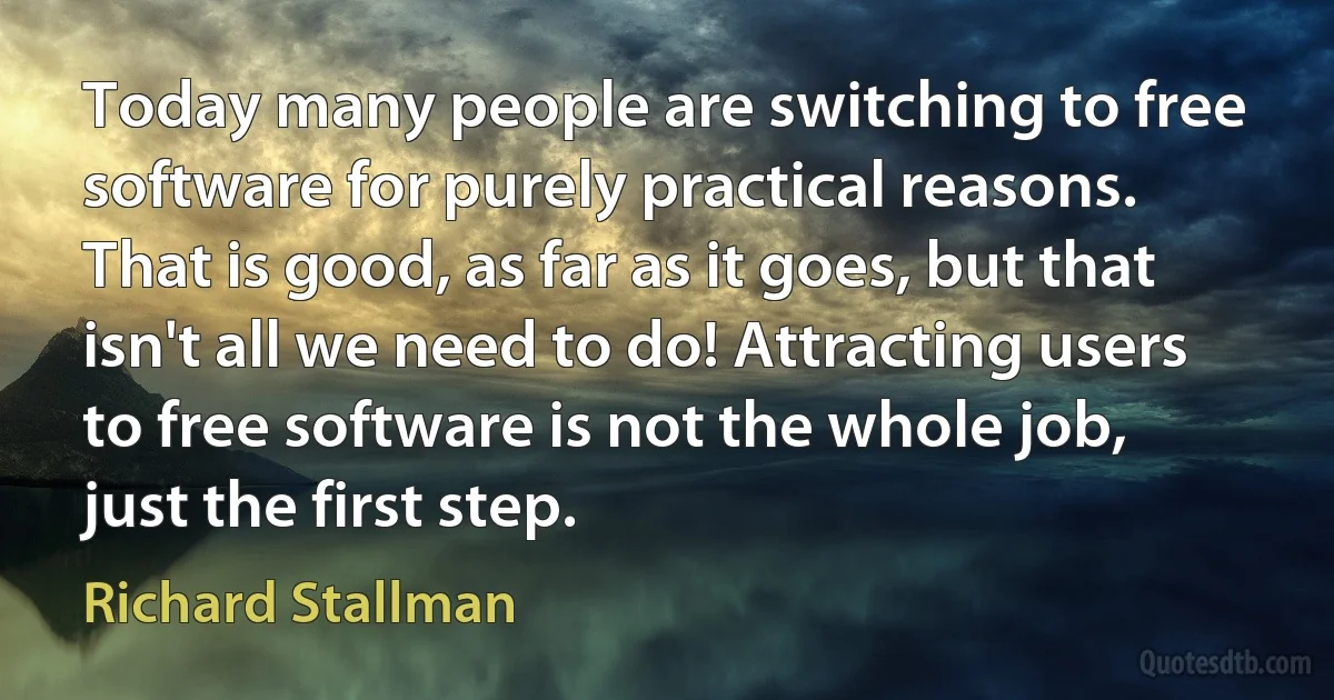 Today many people are switching to free software for purely practical reasons. That is good, as far as it goes, but that isn't all we need to do! Attracting users to free software is not the whole job, just the first step. (Richard Stallman)