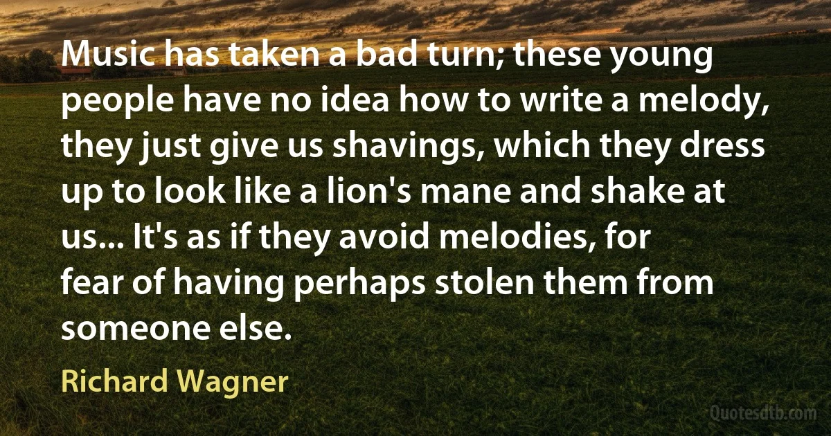 Music has taken a bad turn; these young people have no idea how to write a melody, they just give us shavings, which they dress up to look like a lion's mane and shake at us... It's as if they avoid melodies, for fear of having perhaps stolen them from someone else. (Richard Wagner)