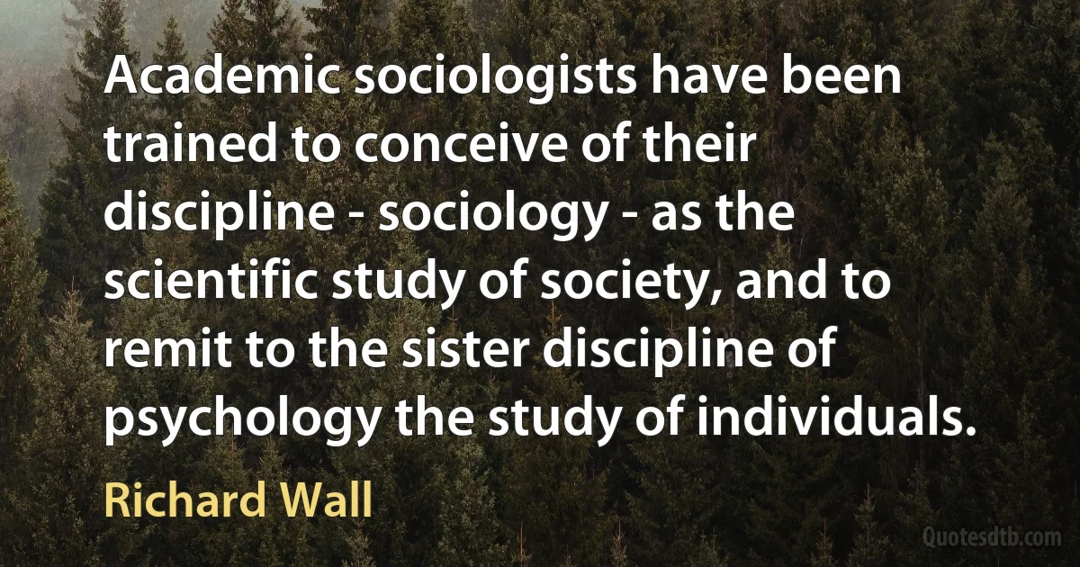 Academic sociologists have been trained to conceive of their discipline - sociology - as the scientific study of society, and to remit to the sister discipline of psychology the study of individuals. (Richard Wall)