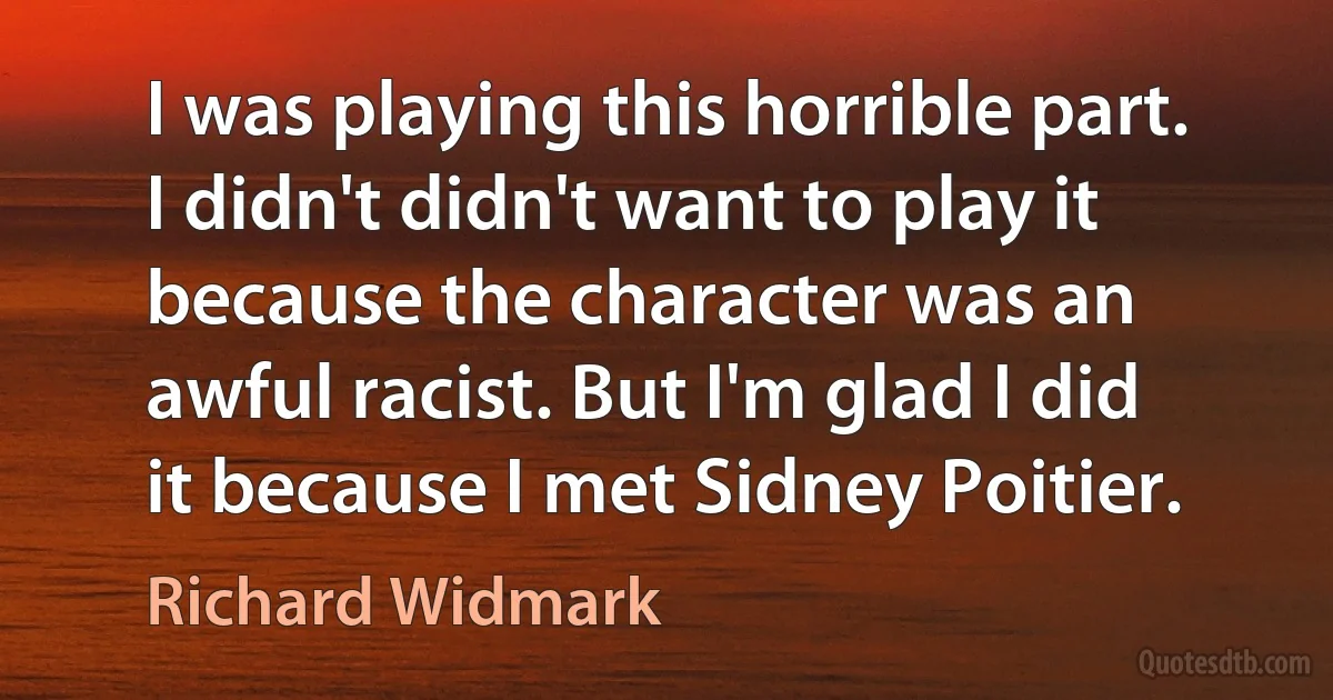 I was playing this horrible part. I didn't didn't want to play it because the character was an awful racist. But I'm glad I did it because I met Sidney Poitier. (Richard Widmark)