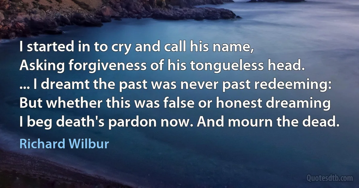 I started in to cry and call his name,
Asking forgiveness of his tongueless head.
... I dreamt the past was never past redeeming:
But whether this was false or honest dreaming
I beg death's pardon now. And mourn the dead. (Richard Wilbur)