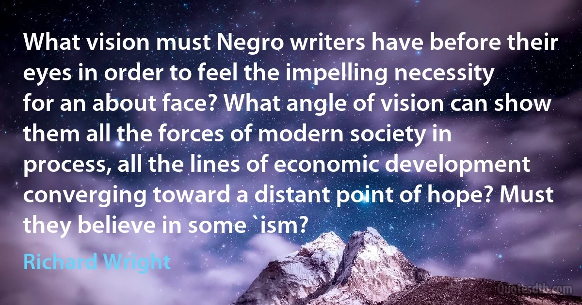 What vision must Negro writers have before their eyes in order to feel the impelling necessity for an about face? What angle of vision can show them all the forces of modern society in process, all the lines of economic development converging toward a distant point of hope? Must they believe in some `ism? (Richard Wright)