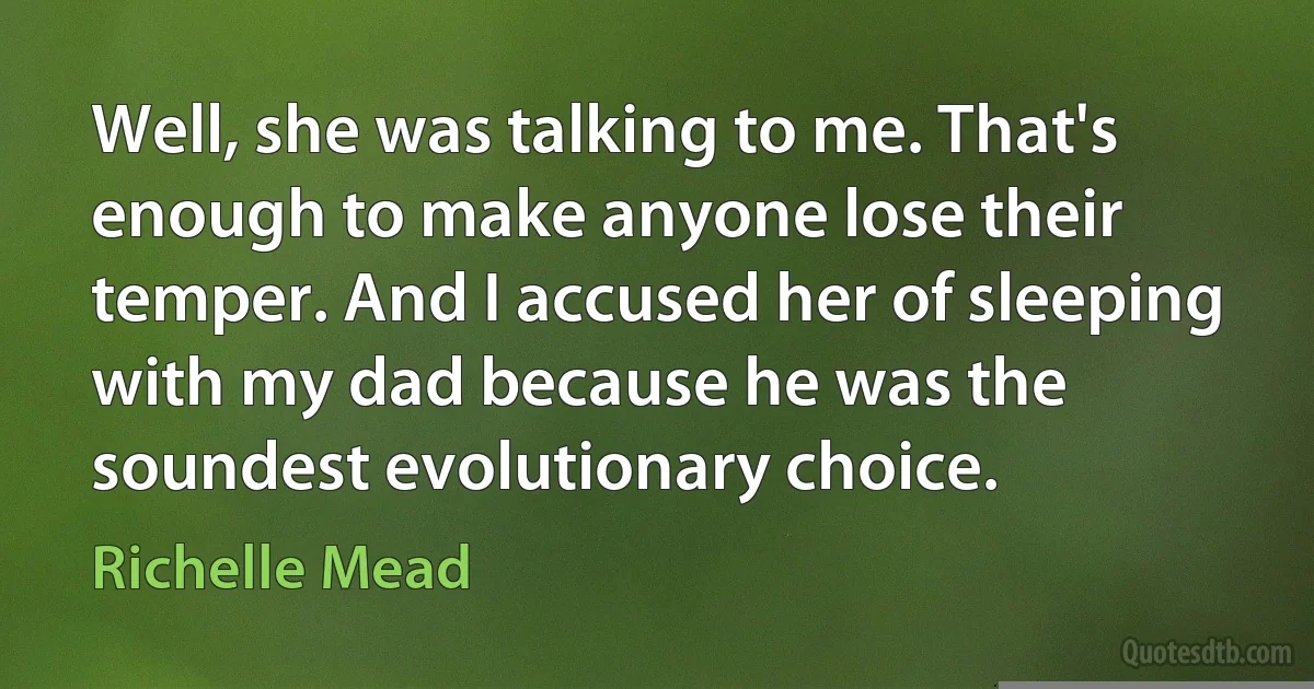 Well, she was talking to me. That's enough to make anyone lose their temper. And I accused her of sleeping with my dad because he was the soundest evolutionary choice. (Richelle Mead)