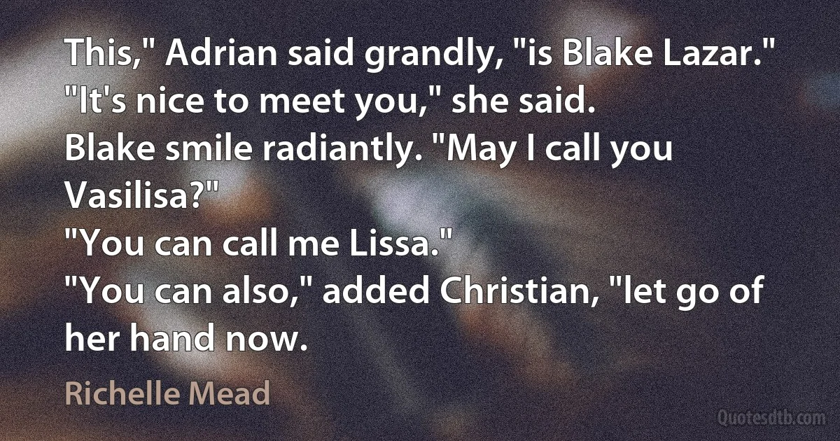 This," Adrian said grandly, "is Blake Lazar."
"It's nice to meet you," she said.
Blake smile radiantly. "May I call you Vasilisa?"
"You can call me Lissa."
"You can also," added Christian, "let go of her hand now. (Richelle Mead)