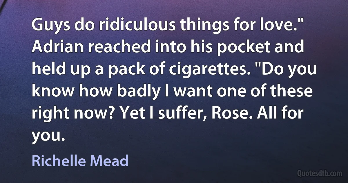 Guys do ridiculous things for love." Adrian reached into his pocket and held up a pack of cigarettes. "Do you know how badly I want one of these right now? Yet I suffer, Rose. All for you. (Richelle Mead)