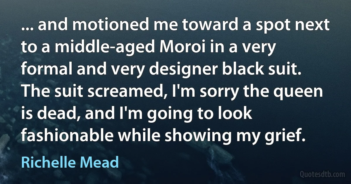 ... and motioned me toward a spot next to a middle-aged Moroi in a very formal and very designer black suit. The suit screamed, I'm sorry the queen is dead, and I'm going to look fashionable while showing my grief. (Richelle Mead)