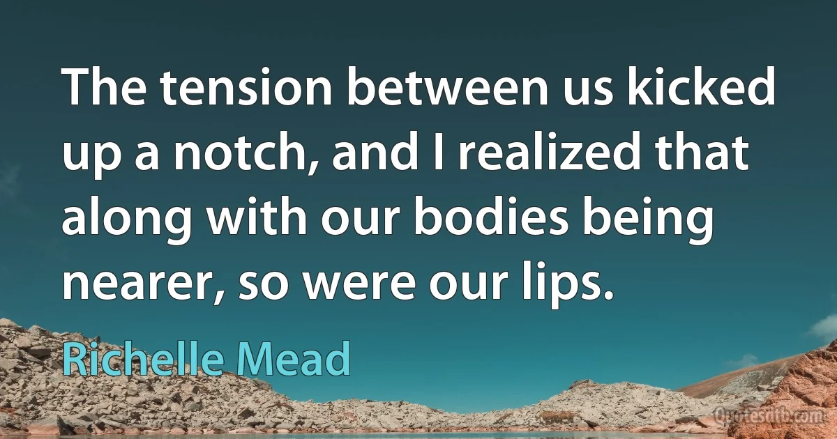 The tension between us kicked up a notch, and I realized that along with our bodies being nearer, so were our lips. (Richelle Mead)