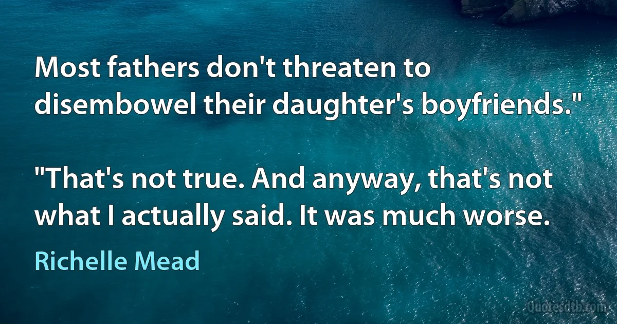 Most fathers don't threaten to disembowel their daughter's boyfriends."

"That's not true. And anyway, that's not what I actually said. It was much worse. (Richelle Mead)