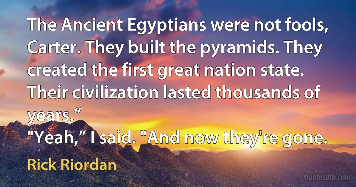 The Ancient Egyptians were not fools, Carter. They built the pyramids. They created the first great nation state. Their civilization lasted thousands of years.”
"Yeah,” I said. "And now they're gone. (Rick Riordan)