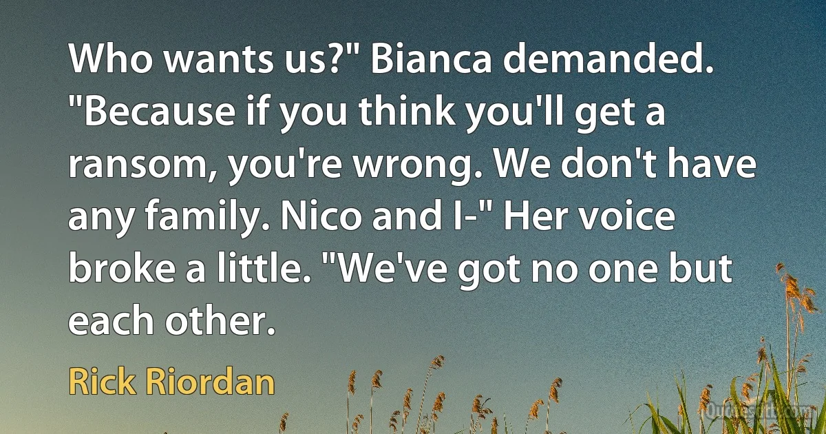 Who wants us?" Bianca demanded. "Because if you think you'll get a ransom, you're wrong. We don't have any family. Nico and I-" Her voice broke a little. "We've got no one but each other. (Rick Riordan)