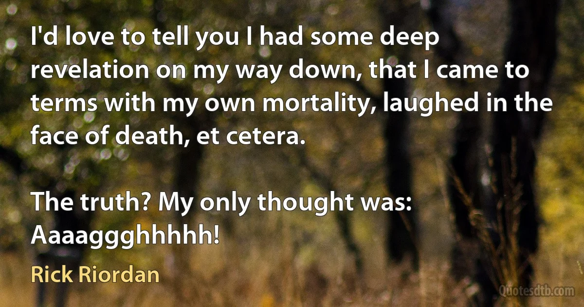 I'd love to tell you I had some deep revelation on my way down, that I came to terms with my own mortality, laughed in the face of death, et cetera.

The truth? My only thought was: Aaaaggghhhhh! (Rick Riordan)