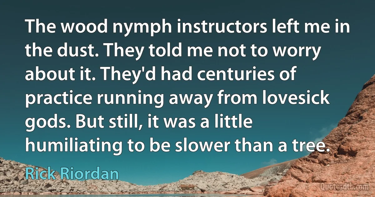 The wood nymph instructors left me in the dust. They told me not to worry about it. They'd had centuries of practice running away from lovesick gods. But still, it was a little humiliating to be slower than a tree. (Rick Riordan)