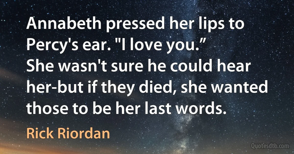 Annabeth pressed her lips to Percy's ear. "I love you.”
She wasn't sure he could hear her-but if they died, she wanted those to be her last words. (Rick Riordan)