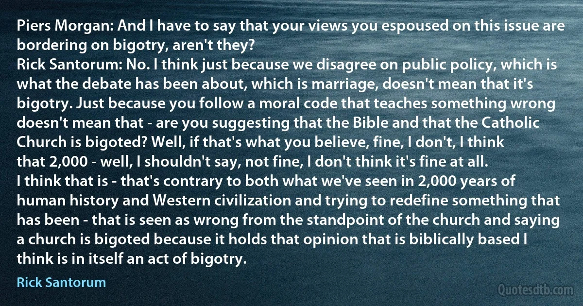 Piers Morgan: And I have to say that your views you espoused on this issue are bordering on bigotry, aren't they?
Rick Santorum: No. I think just because we disagree on public policy, which is what the debate has been about, which is marriage, doesn't mean that it's bigotry. Just because you follow a moral code that teaches something wrong doesn't mean that - are you suggesting that the Bible and that the Catholic Church is bigoted? Well, if that's what you believe, fine, I don't, I think that 2,000 - well, I shouldn't say, not fine, I don't think it's fine at all. I think that is - that's contrary to both what we've seen in 2,000 years of human history and Western civilization and trying to redefine something that has been - that is seen as wrong from the standpoint of the church and saying a church is bigoted because it holds that opinion that is biblically based I think is in itself an act of bigotry. (Rick Santorum)