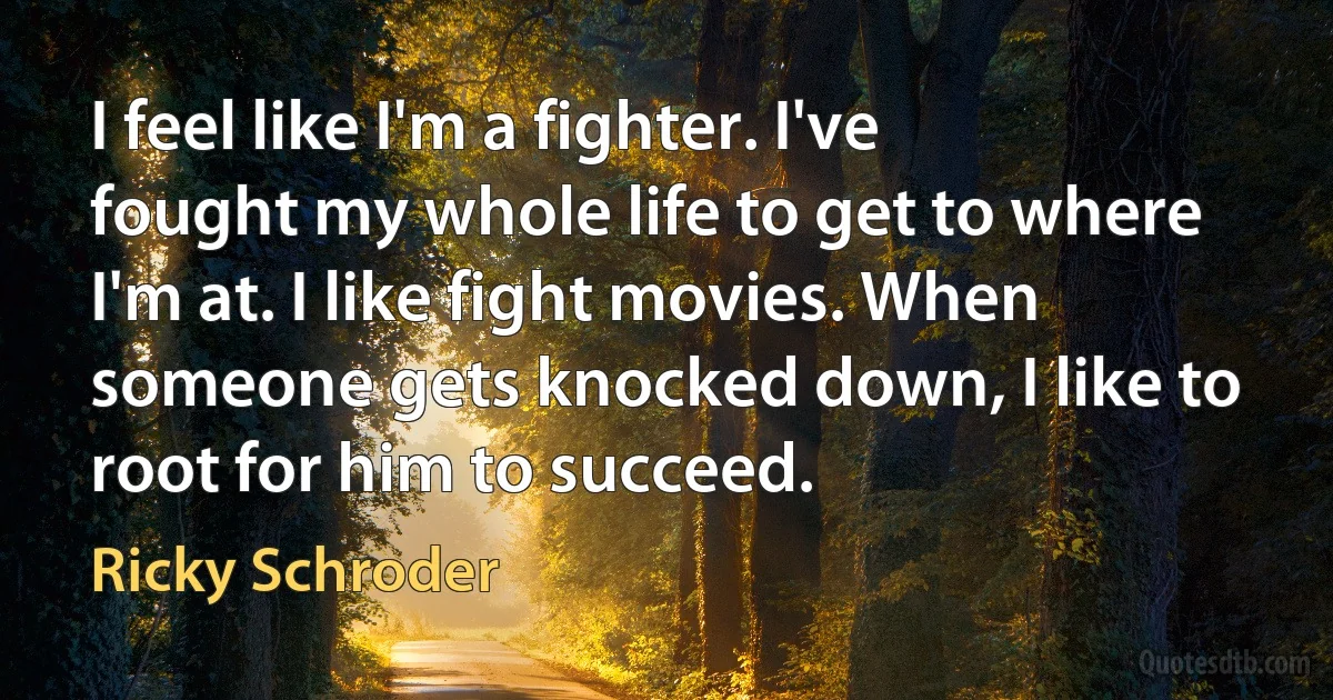 I feel like I'm a fighter. I've fought my whole life to get to where I'm at. I like fight movies. When someone gets knocked down, I like to root for him to succeed. (Ricky Schroder)