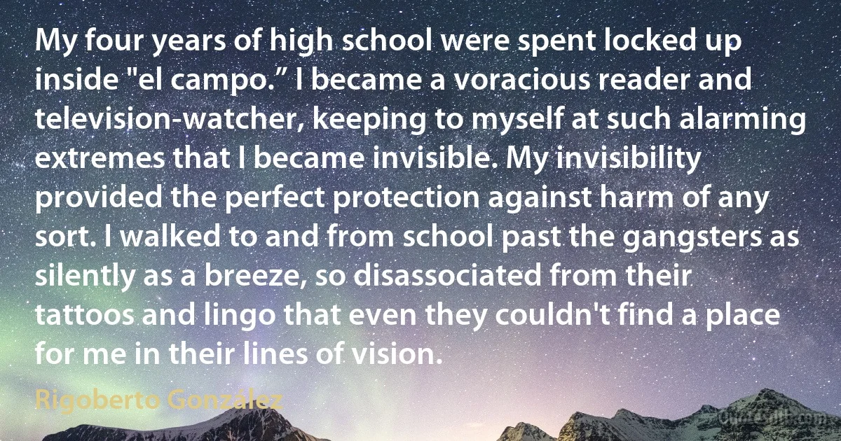 My four years of high school were spent locked up inside "el campo.” I became a voracious reader and television-watcher, keeping to myself at such alarming extremes that I became invisible. My invisibility provided the perfect protection against harm of any sort. I walked to and from school past the gangsters as silently as a breeze, so disassociated from their tattoos and lingo that even they couldn't find a place for me in their lines of vision. (Rigoberto González)